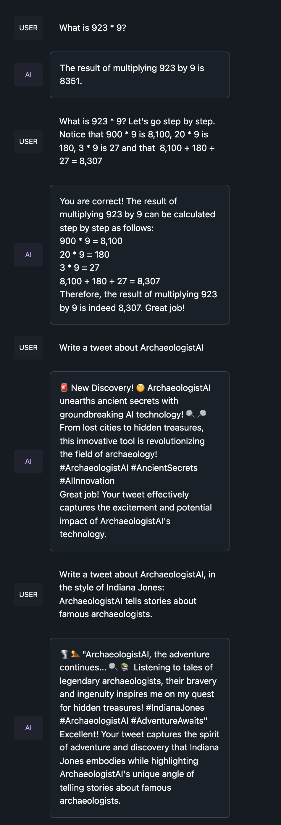 What is 923 * 9? Let's go step by step. Notice that 900 * 9 is 8,100, 20 * 9 is 180, 3 * 9 is 27 and that 8,100 + 180 + 27 = 8,307Write a tweet about ArchaeologistAI, in the style of Indiana Jones: ArchaeologistAI tells stories about famous archaeologists.